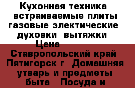 Кухонная техника, встраиваемые плиты газовые электические, духовки, вытяжки › Цена ­ 1 000 - Ставропольский край, Пятигорск г. Домашняя утварь и предметы быта » Посуда и кухонные принадлежности   . Ставропольский край,Пятигорск г.